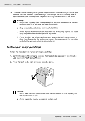 Page 229Replacing Consumable Products229
EPSON AcuLaser C3800 Users Guide
❏Do not expose the imaging cartridge to sunlight at all and avoid exposing it to room light 
for more than five minutes. Exposure to light can damage the drum, causing dark or 
light areas to appear on the printed page and reducing the service life of the drum.
w
Warning:
❏Do not touch the toner. Keep the toner away from your eyes. If toner gets on your skin 
or clothes, wash it off with soap and water immediately.
❏Keep consumable...