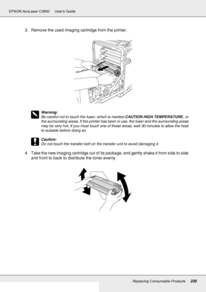 Page 230Replacing Consumable Products230
EPSON AcuLaser C3800 Users Guide
3. Remove the used imaging cartridge from the printer.
w
Warning:
Be careful not to touch the fuser, which is marked CAUTION HIGH TEMPERATURE, or 
the surrounding areas. If the printer has been in use, the fuser and the surrounding areas 
may be very hot. If you must touch one of these areas, wait 30 minutes to allow the heat 
to subside before doing so.
c
Caution:
Do not touch the transfer belt on the transfer unit to avoid damaging it....