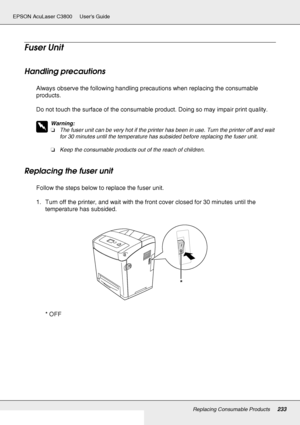 Page 233Replacing Consumable Products233
EPSON AcuLaser C3800 Users Guide
Fuser Unit
Handling precautions
Always observe the following handling precautions when replacing the consumable 
products.
Do not touch the surface of the consumable product. Doing so may impair print quality.
w
Warning:
❏The fuser unit can be very hot if the printer has been in use. Turn the printer off and wait 
for 30 minutes until the temperature has subsided before replacing the fuser unit.
❏Keep the consumable products out of the...