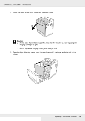 Page 234Replacing Consumable Products234
EPSON AcuLaser C3800 Users Guide
2. Press the latch on the front cover and open the cover.
c
Caution:
❏Do not leave the front cover open for more than five minutes to avoid exposing the 
imaging cartridges to light.
❏Do not expose the imaging cartridges to sunlight at all.
3. Take the light shielding paper from the new fuser unit’s package and attach it to the 
printer.
 