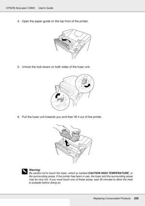 Page 235Replacing Consumable Products235
EPSON AcuLaser C3800 Users Guide
4. Open the paper guide on the top front of the printer.
5. Unlock the lock levers on both sides of the fuser unit.
6. Pull the fuser unit towards you and then lift it out of the printer.
w
Warning:
Be careful not to touch the fuser, which is marked CAUTION HIGH TEMPERATURE, or 
the surrounding areas. If the printer has been in use, the fuser and the surrounding areas 
may be very hot. If you must touch one of these areas, wait 30 minutes...