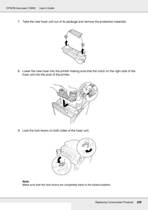 Page 236Replacing Consumable Products236
EPSON AcuLaser C3800 Users Guide
7. Take the new fuser unit out of its package and remove the protective materials.
8. Lower the new fuser into the printer making sure that the notch on the right side of the 
fuser unit into the post of the printer.
9. Lock the lock levers on both sides of the fuser unit.
Note:
Make sure that the lock levers are completely back to the locked position.
 