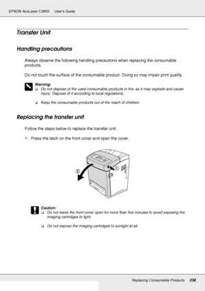 Page 238Replacing Consumable Products238
EPSON AcuLaser C3800 Users Guide
Transfer Unit
Handling precautions
Always observe the following handling precautions when replacing the consumable 
products.
Do not touch the surface of the consumable product. Doing so may impair print quality.
w
Warning:
❏Do not dispose of the used consumable products in fire, as it may explode and cause 
injury. Dispose of it according to local regulations.
❏Keep the consumable products out of the reach of children.
Replacing the...