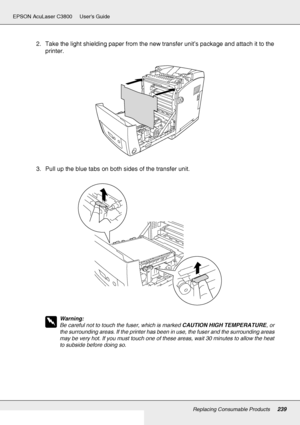 Page 239Replacing Consumable Products239
EPSON AcuLaser C3800 Users Guide
2. Take the light shielding paper from the new transfer unit’s package and attach it to the 
printer.
3. Pull up the blue tabs on both sides of the transfer unit.
w
Warning:
Be careful not to touch the fuser, which is marked CAUTION HIGH TEMPERATURE, or 
the surrounding areas. If the printer has been in use, the fuser and the surrounding areas 
may be very hot. If you must touch one of these areas, wait 30 minutes to allow the heat 
to...