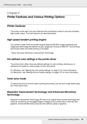 Page 25Printer Features and Various Printing Options25
EPSON AcuLaser C3800 Users Guide
Chapter 2 
Printer Features and Various Printing Options
Printer Features
The printer comes with a full set of features that contributes to ease of use and consistent, 
high-quality output. The main features are described below.
High-speed tandem printing engine
Your printer’s state-of-the-art tandem engine features 600 MHz image processing and 
single-pass technology that delivers 20 ppm (pages per minute) at 4800 RIT*...