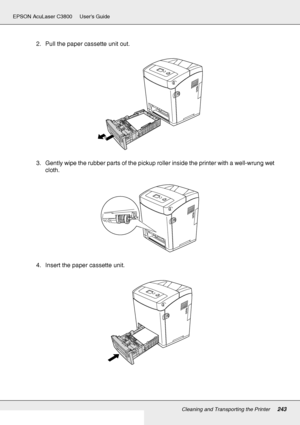 Page 243Cleaning and Transporting the Printer243
EPSON AcuLaser C3800 Users Guide
2. Pull the paper cassette unit out.
3. Gently wipe the rubber parts of the pickup roller inside the printer with a well-wrung wet 
cloth.
4. Insert the paper cassette unit.
 