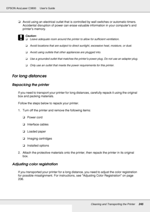 Page 245Cleaning and Transporting the Printer245
EPSON AcuLaser C3800 Users Guide
❏Avoid using an electrical outlet that is controlled by wall switches or automatic timers. 
Accidental disruption of power can erase valuable information in your computer’s and 
printer’s memory.
c
Caution:
❏Leave adequate room around the printer to allow for sufficient ventilation.
❏Avoid locations that are subject to direct sunlight, excessive heat, moisture, or dust.
❏Avoid using outlets that other appliances are plugged into....