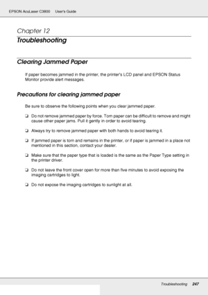 Page 247Troubleshooting247
EPSON AcuLaser C3800 Users Guide
Chapter 12 
Troubleshooting
Clearing Jammed Paper
If paper becomes jammed in the printer, the printer’s LCD panel and EPSON Status 
Monitor provide alert messages.
Precautions for clearing jammed paper
Be sure to observe the following points when you clear jammed paper.
❏Do not remove jammed paper by force. Torn paper can be difficult to remove and might 
cause other paper jams. Pull it gently in order to avoid tearing.
❏Always try to remove jammed...