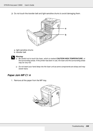 Page 248Troubleshooting248
EPSON AcuLaser C3800 Users Guide
❏Do not touch the transfer belt and light-sensitive drums to avoid damaging them.
a. light-sensitive drums
b. transfer belt
w
Warning:
❏Be careful not to touch the fuser, which is marked CAUTION HIGH TEMPERATURE, or 
the surrounding areas. If the printer has been in use, the fuser and the surrounding areas 
may be very hot.
❏Do not insert your hand deep into the fuser unit as some components are sharp and may 
cause injury.
Paper Jam MP C1 A
1. Remove...