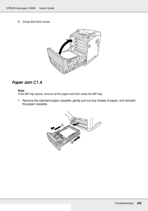 Page 250Troubleshooting250
EPSON AcuLaser C3800 Users Guide
5. Close the front cover.
Paper Jam C1 A
Note:
If the MP tray opens, remove all the paper and then close the MP tray.
1. Remove the standard paper cassette, gently pull out any sheets of paper, and reinstall 
the paper cassette.
 