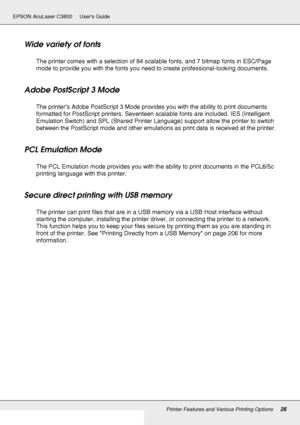 Page 26Printer Features and Various Printing Options26
EPSON AcuLaser C3800 Users Guide
Wide variety of fonts
The printer comes with a selection of 84 scalable fonts, and 7 bitmap fonts in ESC/Page 
mode to provide you with the fonts you need to create professional-looking documents.
Adobe PostScript 3 Mode
The printer’s Adobe PostScript 3 Mode provides you with the ability to print documents 
formatted for PostScript printers. Seventeen scalable fonts are included. IES (Intelligent 
Emulation Switch) and SPL...