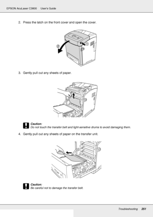 Page 251Troubleshooting251
EPSON AcuLaser C3800 Users Guide
2. Press the latch on the front cover and open the cover.
3. Gently pull out any sheets of paper.
c
Caution:
Do not touch the transfer belt and light-sensitive drums to avoid damaging them.
4. Gently pull out any sheets of paper on the transfer unit.
c
Caution:
Be careful not to damage the transfer belt.
 