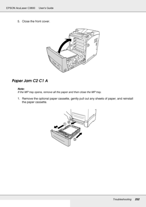 Page 252Troubleshooting252
EPSON AcuLaser C3800 Users Guide
5. Close the front cover.
Paper Jam C2 C1 A
Note:
If the MP tray opens, remove all the paper and then close the MP tray.
1. Remove the optional paper cassette, gently pull out any sheets of paper, and reinstall 
the paper cassette.
 