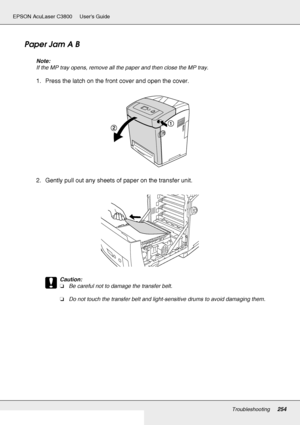 Page 254Troubleshooting254
EPSON AcuLaser C3800 Users Guide
Paper Jam A B
Note:
If the MP tray opens, remove all the paper and then close the MP tray.
1. Press the latch on the front cover and open the cover.
2. Gently pull out any sheets of paper on the transfer unit.
c
Caution:
❏Be careful not to damage the transfer belt.
❏Do not touch the transfer belt and light-sensitive drums to avoid damaging them.
 