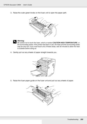 Page 255Troubleshooting255
EPSON AcuLaser C3800 Users Guide
3. Raise the outer green knobs on the fuser unit to open the paper path.
w
Warning:
Be careful not to touch the fuser, which is marked CAUTION HIGH TEMPERATURE, or 
the surrounding areas. If the printer has been in use, the fuser and the surrounding areas 
may be very hot. If you must touch one of these areas, wait 30 minutes to allow the heat 
to subside before doing so.
4. Gently pull out any sheets of paper straight towards you.
5. Raise the fuser...