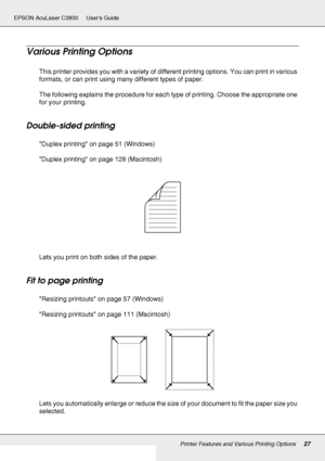 Page 27Printer Features and Various Printing Options27
EPSON AcuLaser C3800 Users Guide
Various Printing Options
This printer provides you with a variety of different printing options. You can print in various 
formats, or can print using many different types of paper.
The following explains the procedure for each type of printing. Choose the appropriate one 
for your printing.
Double-sided printing
Duplex printing on page 51 (Windows)
Duplex printing on page 128 (Macintosh)
Lets you print on both sides of the...