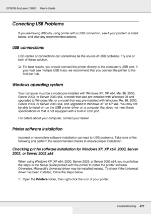 Page 271Troubleshooting271
EPSON AcuLaser C3800 Users Guide
Correcting USB Problems
If you are having difficulty using printer with a USB connection, see if your problem is listed 
below, and take any recommended actions.
USB connections
USB cables or connections can sometimes be the source of USB problems. Try one or 
both of these solution.
❏For best results, you should connect the printer directly to the computer’s USB port. If 
you must use multiple USB hubs, we recommend that you connect the printer to the...