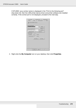 Page 273Troubleshooting273
EPSON AcuLaser C3800 Users Guide
If EPUSBX: (your printer name) is displayed in the “Print to the following port” 
drop-down list, then the USB printer device driver and printer software are installed 
correctly. If the correct port is not displayed, proceed to the next step.
2. Right-click the My Computer icon on your desktop, then click Properties.
 