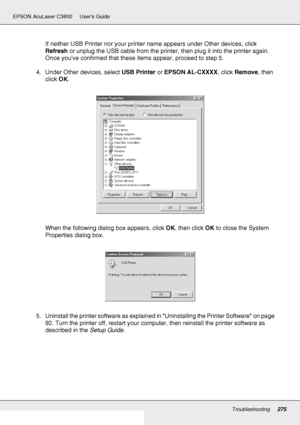 Page 275Troubleshooting275
EPSON AcuLaser C3800 Users Guide
If neither USB Printer nor your printer name appears under Other devices, click 
Refresh or unplug the USB cable from the printer, then plug it into the printer again. 
Once you’ve confirmed that these items appear, proceed to step 5.
4. Under Other devices, select USB Printer or EPSON AL-CXXXX, click Remove, then 
click OK.
When the following dialog box appears, click OK, then click OK to close the System 
Properties dialog box.
5. Uninstall the...