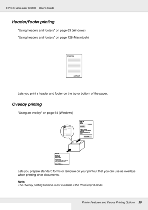 Page 29Printer Features and Various Printing Options29
EPSON AcuLaser C3800 Users Guide
Header/Footer printing
Using headers and footers on page 63 (Windows)
Using headers and footers on page 126 (Macintosh)
Lets you print a header and footer on the top or bottom of the paper.
Overlay printing
Using an overlay on page 64 (Windows)
Lets you prepare standard forms or template on your printout that you can use as overlays 
when printing other documents.
Note:
The Overlay printing function is not available in the...