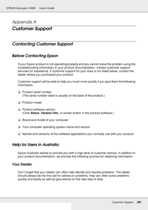 Page 281Customer Support281
EPSON AcuLaser C3800 Users Guide
Appendix A 
Customer Support
Contacting Customer Support
Before Contacting Epson
If your Epson product is not operating properly and you cannot solve the problem using the 
troubleshooting information in your product documentation, contact customer support 
services for assistance. If customer support for your area is not listed below, contact the 
dealer where you purchased your product.
Customer support will be able to help you much more quickly if...