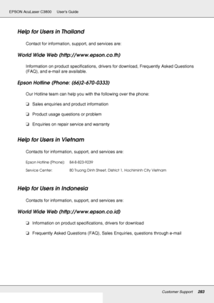 Page 283Customer Support283
EPSON AcuLaser C3800 Users Guide
Help for Users in Thailand
Contact for information, support, and services are:
World Wide Web (http://www.epson.co.th)
Information on product specifications, drivers for download, Frequently Asked Questions 
(FAQ), and e-mail are available.
Epson Hotline (Phone: (66)2-670-0333)
Our Hotline team can help you with the following over the phone:
❏Sales enquiries and product information
❏Product usage questions or problem
❏Enquiries on repair service and...