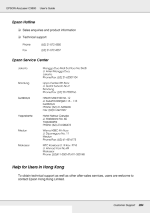 Page 284Customer Support284
EPSON AcuLaser C3800 Users Guide
Epson Hotline
❏Sales enquiries and product information
❏Technical support
Epson Service Center
Help for Users in Hong Kong
To obtain technical support as well as other after-sales services, users are welcome to 
contact Epson Hong Kong Limited.
Phone (62) 21-572 4350
Fax (62) 21-572 4357
Jakarta Mangga Dua Mall 3rd floor No 3A/B
Jl. Arteri Mangga Dua,
Jakarta
Phone/Fax: (62) 21-62301104
Bandung Lippo Center 8th floor
Jl. Gatot Subroto No.2
Bandung...