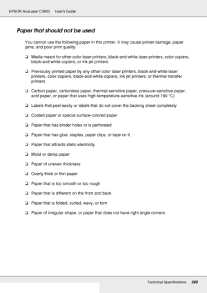 Page 289Technical Specifications289
EPSON AcuLaser C3800 Users Guide
Paper that should not be used
You cannot use the following paper in this printer. It may cause printer damage, paper 
jams, and poor print quality:
❏Media meant for other color laser printers, black-and-white laser printers, color copiers, 
black-and-white copiers, or ink jet printers
❏Previously printed paper by any other color laser printers, black-and-white laser 
printers, color copiers, black-and-white copiers, ink jet printers, or thermal...
