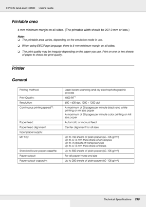 Page 290Technical Specifications290
EPSON AcuLaser C3800 Users Guide
Printable area
4-mm minimum margin on all sides. (The printable width should be 207.9 mm or less.)
Note:
❏The printable area varies, depending on the emulation mode in use.
❏When using ESC/Page language, there is 5-mm minimum margin on all sides.
❏The print quality may be irregular depending on the paper you use. Print on one or two sheets 
of paper to check the print quality.
Printer
General
Printing method: Laser beam scanning and dry...