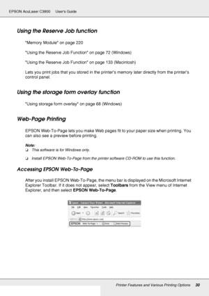 Page 30Printer Features and Various Printing Options30
EPSON AcuLaser C3800 Users Guide
Using the Reserve Job function
Memory Module on page 220
Using the Reserve Job Function on page 72 (Windows)
Using the Reserve Job Function on page 133 (Macintosh)
Lets you print jobs that you stored in the printer’s memory later directly from the printer’s 
control panel.
Using the storage form overlay function
Using storage form overlay on page 68 (Windows)
Web-Page Printing
EPSON Web-To-Page lets you make Web pages fit to...
