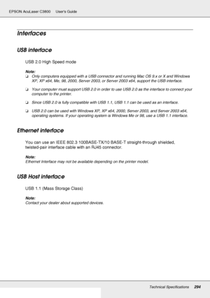 Page 294Technical Specifications294
EPSON AcuLaser C3800 Users Guide
Interfaces
USB interface
USB 2.0 High Speed mode
Note:
❏Only computers equipped with a USB connector and running Mac OS 9.x or X and Windows 
XP, XP x64, Me, 98, 2000, Server 2003, or Server 2003 x64, support the USB interface.
❏Your computer must support USB 2.0 in order to use USB 2.0 as the interface to connect your 
computer to the printer.
❏Since USB 2.0 is fully compatible with USB 1.1, USB 1.1 can be used as an interface.
❏USB 2.0 can be...