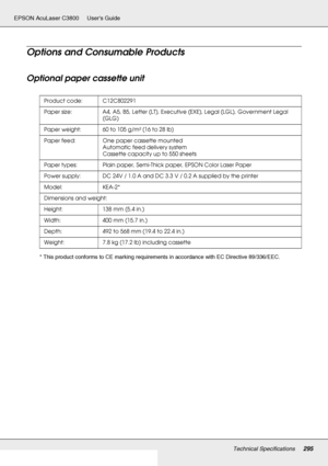 Page 295Technical Specifications295
EPSON AcuLaser C3800 Users Guide
Options and Consumable Products
Optional paper cassette unit
* This product conforms to CE marking requirements in accordance with EC Directive 89/336/EEC.Product code: C12C802291
Paper size: A4, A5, B5, Letter (LT), Executive (EXE), Legal (LGL), Government Legal 
(GLG)
Paper weight: 60 to 105 g/m² (16 to 28 lb)
Paper feed: One paper cassette mounted
Automatic feed delivery system
Cassette capacity up to 550 sheets
Paper types: Plain paper,...