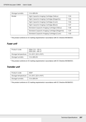 Page 297Technical Specifications297
EPSON AcuLaser C3800 Users Guide
* This product conforms to CE marking requirements in accordance with EC Directive 89/336/EEC.
Fuser unit 
* This product conforms to CE marking requirements in accordance with EC Directive 89/336/EEC.
Transfer unit
* This product conforms to CE marking requirements in accordance with EC Directive 89/336/EEC.Storage humidity: 15 to 80% RH
Model: High Capacity Imaging Cartridge (Yellow) 1124
High Capacity Imaging Cartridge (Magenta) 1125
High...