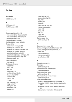 Page 298Index298
EPSON AcuLaser C3800 Users Guide
Numerics
1239X menu, 190
A
AUX menu, 181
Available paper
, 288
C
Canceling printing, 210, 276
from printer driver (Macintosh)
, 145
from printer driver (Windows)
, 91
Color Regist menu
, 179
Color registration
, 206, 245
Confidential Job menu
, 180, 204
Consumables
replacement messages
, 228
replacing the fuser unit
, 233
replacing the imaging cartridge
, 228
replacing the transfer unit
, 238
specifications (fuser unit)
, 297
specifications (imaging cartridge)
,...