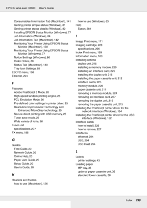 Page 299Index299
EPSON AcuLaser C3800 Users Guide
Consumables Information Tab (Macintosh), 141
Getting printer simple status (Windows)
, 81
Getting printer status details (Windows)
, 82
Installing EPSON Status Monitor (Windows)
, 77
Job Information (Windows)
, 84
Job Information Tab (Macintosh)
, 142
Monitoring Your Printer Using EPSON Status 
Monitor (Macintosh)
, 139
Monitoring Your Printer Using EPSON Status 
Monitor (Windows)
, 77
Notice Settings (Windows)
, 86
Order Online
, 88
Status Tab (Macintosh)
, 140...