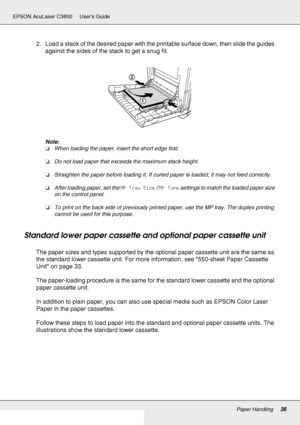 Page 36Paper Handling36
EPSON AcuLaser C3800 Users Guide
2. Load a stack of the desired paper with the printable surface down, then slide the guides 
against the sides of the stack to get a snug fit.
Note:
❏When loading the paper, insert the short edge first.
❏Do not load paper that exceeds the maximum stack height.
❏Straighten the paper before loading it. If curled paper is loaded, it may not feed correctly.
❏After loading paper, set the MP Tray Size / MP Type settings to match the loaded paper size 
on the...