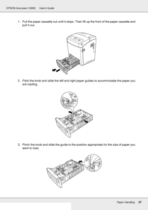 Page 37Paper Handling37
EPSON AcuLaser C3800 Users Guide
1. Pull the paper cassette out until it stops. Then lift up the front of the paper cassette and 
pull it out.
2. Pitch the knob and slide the left and right paper guides to accommodate the paper you 
are loading.
3. Pinch the knob and slide the guide to the position appropriate for the size of paper you 
want to load.
 