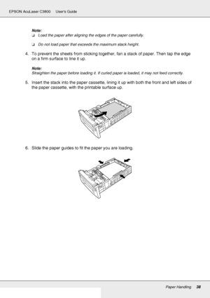 Page 38Paper Handling38
EPSON AcuLaser C3800 Users Guide
Note:
❏Load the paper after aligning the edges of the paper carefully.
❏Do not load paper that exceeds the maximum stack height.
4. To prevent the sheets from sticking together, fan a stack of paper. Then tap the edge 
on a firm surface to line it up.
Note:
Straighten the paper before loading it. If curled paper is loaded, it may not feed correctly.
5. Insert the stack into the paper cassette, lining it up with both the front and left sides of 
the paper...