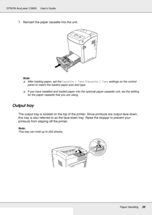 Page 39Paper Handling39
EPSON AcuLaser C3800 Users Guide
7. Reinsert the paper cassette into the unit.
Note:
❏After loading paper, set the Cassette 1 Type / Cassette 2 Type settings on the control 
panel to match the loaded paper size and type.
❏If you have installed and loaded paper into the optional paper cassette unit, set the setting 
for the paper cassette that you are using.
Output tray
The output tray is located on the top of the printer. Since printouts are output face-down, 
this tray is also referred...