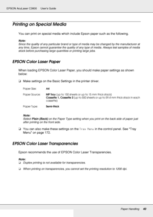 Page 40Paper Handling40
EPSON AcuLaser C3800 Users Guide
Printing on Special Media
You can print on special media which include Epson paper such as the following. 
Note:
Since the quality of any particular brand or type of media may be changed by the manufacturer at 
any time, Epson cannot guarantee the quality of any type of media. Always test samples of media 
stock before purchasing large quantities or printing large jobs.
EPSON Color Laser Paper
When loading EPSON Color Laser Paper, you should make paper...