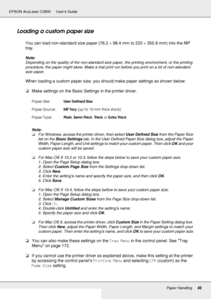 Page 45Paper Handling45
EPSON AcuLaser C3800 Users Guide
Loading a custom paper size
You can load non-standard size paper (76.2 × 98.4 mm to 220 × 355.6 mm) into the MP 
tray.
Note:
Depending on the quality of the non-standard size paper, the printing environment, or the printing 
procedure, the paper might skew. Make a trial print run before you print on a lot of non-standard 
size paper.
When loading a custom paper size, you should make paper settings as shown below:
❏Make settings on the Basic Settings in...