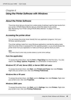 Page 46Using the Printer Software with Windows46
EPSON AcuLaser C3800 Users Guide
Chapter 4 
Using the Printer Software with Windows
About the Printer Software
The printer driver lets you choose from a wide variety of settings to get the best results from 
your printer. EPSON Status Monitor lets you check the status of your printer.
See Monitoring Your Printer Using EPSON Status Monitor on page 77 for more 
information.
Accessing the printer driver
You can access the printer driver directly from any application...