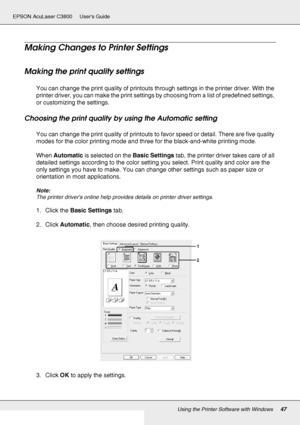 Page 47Using the Printer Software with Windows47
EPSON AcuLaser C3800 Users Guide
Making Changes to Printer Settings
Making the print quality settings
You can change the print quality of printouts through settings in the printer driver. With the 
printer driver, you can make the print settings by choosing from a list of predefined settings, 
or customizing the settings.
Choosing the print quality by using the Automatic setting
You can change the print quality of printouts to favor speed or detail. There are...