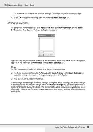 Page 50Using the Printer Software with Windows50
EPSON AcuLaser C3800 Users Guide
❏The RITech function is not available when you set the printing resolution to 1200 dpi.
4. Click OK to apply the settings and return to the Basic Settings tab.
Saving your settings
To save your custom settings, click Advanced, then click Save Settings on the Basic 
Settings tab. The Custom Settings dialog box appears.
Type a name for your custom settings in the Name box, then click Save. Your settings will 
appear in the list...