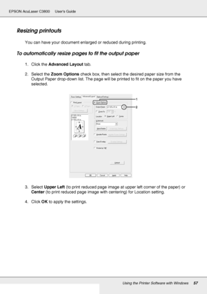 Page 57Using the Printer Software with Windows57
EPSON AcuLaser C3800 Users Guide
Resizing printouts
You can have your document enlarged or reduced during printing.
To automatically resize pages to fit the output paper
1. Click the Advanced Layout tab.
2. Select the Zoom Options check box, then select the desired paper size from the 
Output Paper drop-down list. The page will be printed to fit on the paper you have 
selected.
3. Select Upper Left (to print reduced page image at upper left corner of the paper)...