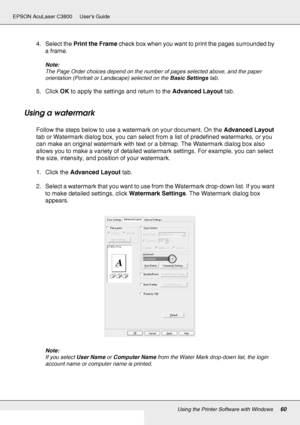 Page 60Using the Printer Software with Windows60
EPSON AcuLaser C3800 Users Guide
4. Select the Print the Frame check box when you want to print the pages surrounded by 
a frame.
Note:
The Page Order choices depend on the number of pages selected above, and the paper 
orientation (Portrait or Landscape) selected on the Basic Settings tab.
5. Click OK to apply the settings and return to the Advanced Layout tab.
Using a watermark
Follow the steps below to use a watermark on your document. On the Advanced Layout...