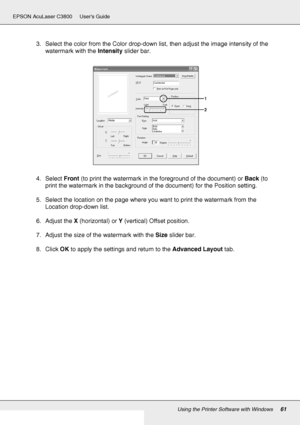 Page 61Using the Printer Software with Windows61
EPSON AcuLaser C3800 Users Guide
3. Select the color from the Color drop-down list, then adjust the image intensity of the 
watermark with the Intensity slider bar.
4. Select Front (to print the watermark in the foreground of the document) or Back (to 
print the watermark in the background of the document) for the Position setting.
5. Select the location on the page where you want to print the watermark from the 
Location drop-down list.
6. Adjust the X...