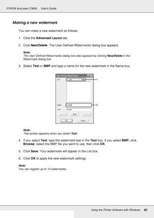 Page 62Using the Printer Software with Windows62
EPSON AcuLaser C3800 Users Guide
Making a new watermark
You can make a new watermark as follows:
1. Click the Advanced Layout tab.
2. Click New/Delete. The User Defined Watermarks dialog box appears.
Note:
The User Defined Watermarks dialog box also appears by clicking New/Delete in the 
Watermark dialog box.
3. Select Text or BMP and type a name for the new watermark in the Name box.
Note:
This screen appears when you select Text.
4. If you select Text, type the...