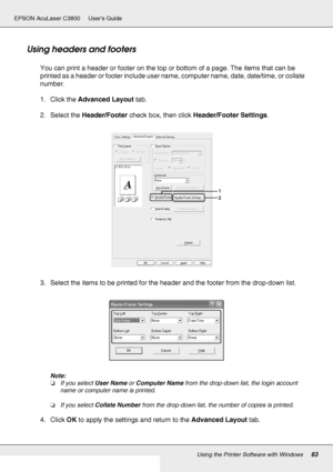 Page 63Using the Printer Software with Windows63
EPSON AcuLaser C3800 Users Guide
Using headers and footers
You can print a header or footer on the top or bottom of a page. The items that can be 
printed as a header or footer include user name, computer name, date, date/time, or collate 
number.
1. Click the Advanced Layout tab.
2. Select the Header/Footer check box, then click Header/Footer Settings.
3. Select the items to be printed for the header and the footer from the drop-down list.
Note:
❏If you select...