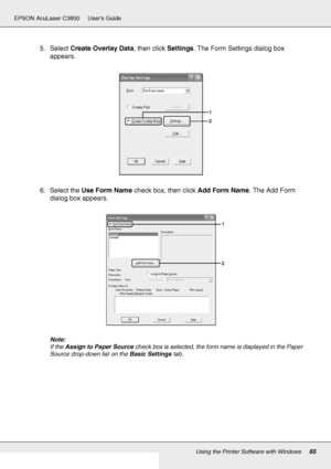 Page 65Using the Printer Software with Windows65
EPSON AcuLaser C3800 Users Guide
5. Select Create Overlay Data, then click Settings. The Form Settings dialog box 
appears.
6. Select the Use Form Name check box, then click Add Form Name. The Add Form 
dialog box appears.
Note:
If the Assign to Paper Source check box is selected, the form name is displayed in the Paper 
Source drop-down list on the Basic Settings tab.
 